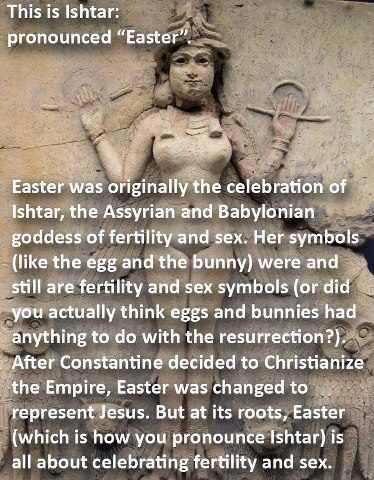 This is Ishtar: pronounced Easter. Easter was originally the celebration of Ishtar, the Assyrian and Babylonian goddess of fertility and sex. Her symbols (like the egg and the bunny) were and still are fertility and sex symbols (or did you actually think eggs and bunnies had anything to do with the resurrection?). After Constantine decided to Christianize the Empire, Easter was changed to represent Jesus. Bat at its roots, Easter (which is how you pronounce Ishtar) is all about celebrating fertility and sex.